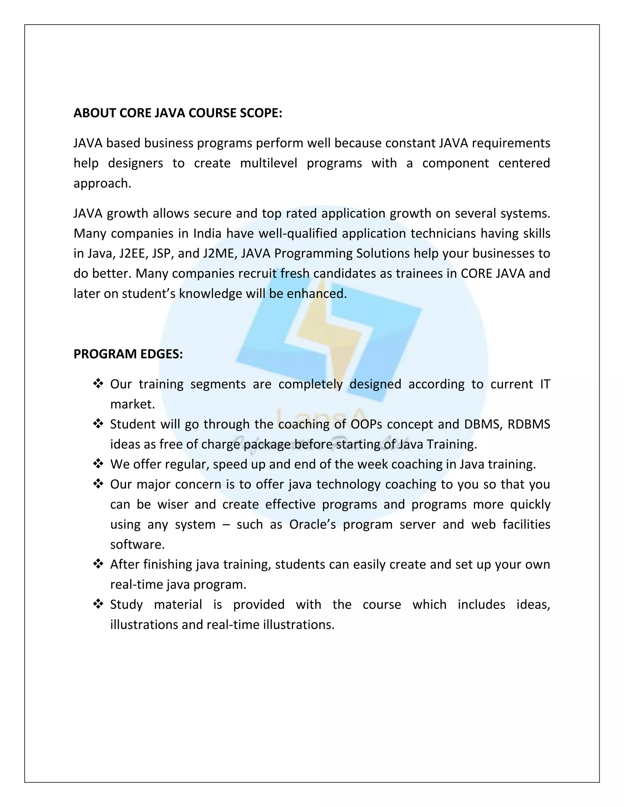 ABOUT CORE JAVA COURSE SCOPE:
JAVA based business programs perform well because constant JAVA requirements
help designers to create multilevel programs with a component centered
approach.
JAVA growth allows secure and top rated application growth on several systems.
Many companies in India have well-qualified application technicians having skills
in Java, J2EE, JSP, and J2ME, JAVA Programming Solutions help your businesses to
do better. Many companies recruit fresh candidates as trainees in CORE JAVA and
later on student’s knowledge will be enhanced.
PROGRAM EDGES:
 Our training segments are completely designed according to current IT
market.
 Student will go through the coaching of OOPs concept and DBMS, RDBMS
ideas as free of charge package before starting of Java Training.
 We offer regular, speed up and end of the week coaching in Java training.
 Our major concern is to offer java technology coaching to you so that you
can be wiser and create effective programs and programs more quickly
using any system – such as Oracle’s program server and web facilities
software.
 After finishing java training, students can easily create and set up your own
real-time java program.
 Study material is provided with the course which includes ideas,
illustrations and real-time illustrations.
 