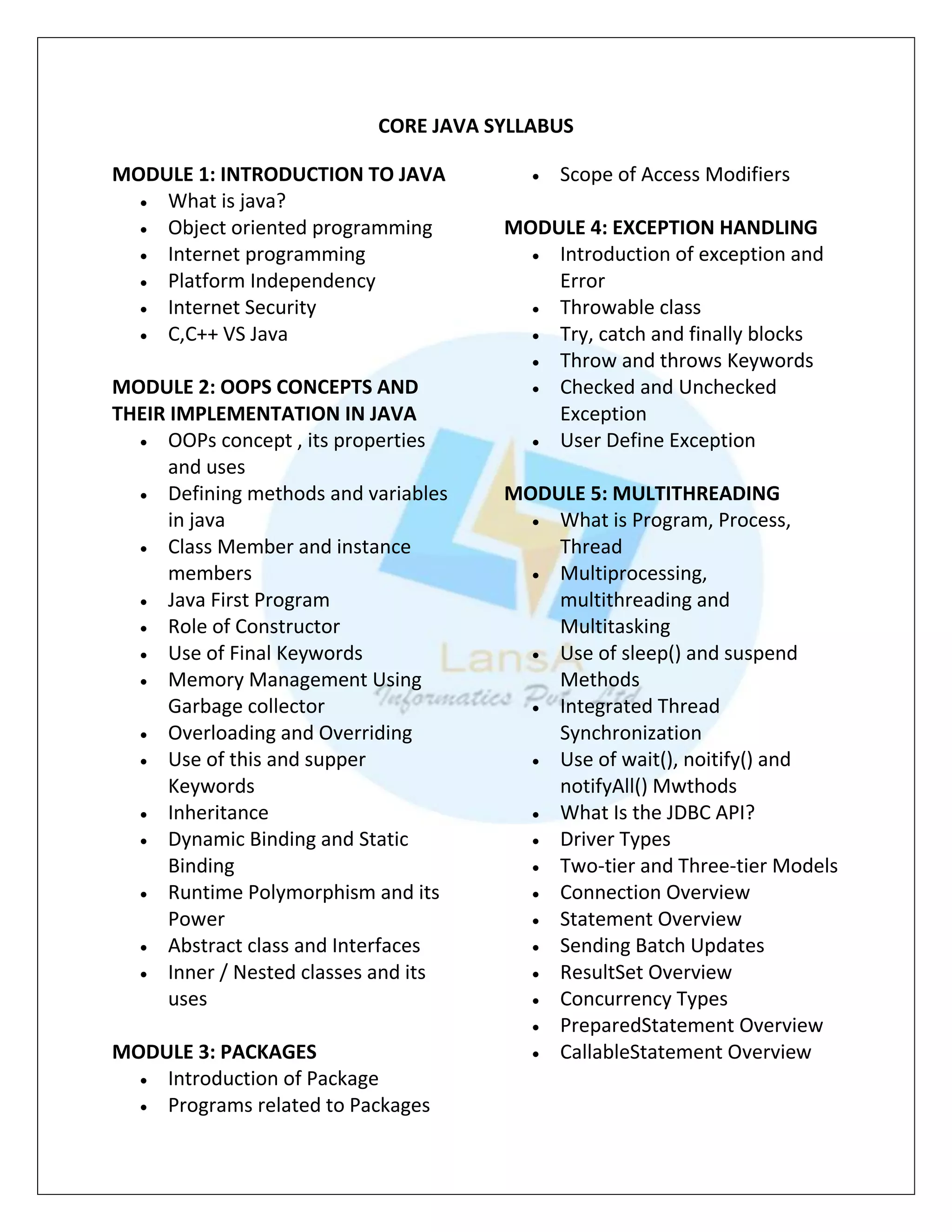 CORE JAVA SYLLABUS
MODULE 1: INTRODUCTION TO JAVA
 What is java?
 Object oriented programming
 Internet programming
 Platform Independency
 Internet Security
 C,C++ VS Java
MODULE 2: OOPS CONCEPTS AND
THEIR IMPLEMENTATION IN JAVA
 OOPs concept , its properties
and uses
 Defining methods and variables
in java
 Class Member and instance
members
 Java First Program
 Role of Constructor
 Use of Final Keywords
 Memory Management Using
Garbage collector
 Overloading and Overriding
 Use of this and supper
Keywords
 Inheritance
 Dynamic Binding and Static
Binding
 Runtime Polymorphism and its
Power
 Abstract class and Interfaces
 Inner / Nested classes and its
uses
MODULE 3: PACKAGES
 Introduction of Package
 Programs related to Packages
 Scope of Access Modifiers
MODULE 4: EXCEPTION HANDLING
 Introduction of exception and
Error
 Throwable class
 Try, catch and finally blocks
 Throw and throws Keywords
 Checked and Unchecked
Exception
 User Define Exception
MODULE 5: MULTITHREADING
 What is Program, Process,
Thread
 Multiprocessing,
multithreading and
Multitasking
 Use of sleep() and suspend
Methods
 Integrated Thread
Synchronization
 Use of wait(), noitify() and
notifyAll() Mwthods
 What Is the JDBC API?
 Driver Types
 Two-tier and Three-tier Models
 Connection Overview
 Statement Overview
 Sending Batch Updates
 ResultSet Overview
 Concurrency Types
 PreparedStatement Overview
 CallableStatement Overview
 