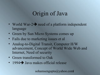Origin of Java 
• World War-2 need of a platform independent 
language 
• Green by Sun Micro Systems comes up 
• Fails due to marketing issues et al 
• Analog-to-Digital Transit, Computer H/W 
advancement, Concept of World Wide Web and 
Internet, Need of security 
• Green transformed to Oak 
• 1994 Java makes official release 
sohamsengupta@yahoo.com1 
 
