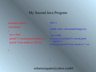 My Second Java Program 
#include<stdio.h> 
void main() 
{ 
int x=940; 
printf(“U scored good marksn”); 
printf(“Your marks is %d”,x); 
sohamsengupta@yahoo.com10 
} 
class A 
{ 
public static void main(String[] ar) 
{ 
int x=940; 
System.out.println(“U scored good 
marks”); 
System.out.print(“Your marks is ”+x); 
} 
} 
 