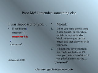 Poor Me! I intended something else 
I was supposed to type… 
• if(condition){ 
sohamsengupta@yahoo.com6 
statement-1; 
ssttaatteemmeenntt--11AA;; 
}} 
statement-2; 
. 
. 
. 
statement-1000 
• Moral: 
1. When you come across some 
if-else branch, or for, while, 
switch, or any method or 
block, at once type out the 
braces and then carry on with 
your code 
2. It’ll not only save you from 
my condition, but also it’ll 
save you quite a lot of time of 
compilation errors saying… 
“ } required” 
 