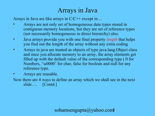 Arrays in Java 
Arrays in Java are like arrays in C/C++ except in… 
• Arrays are not only set of homogeneous data types stored in 
contiguous memory locations, but they are set of reference types 
(not necessarily homogeneous in direct hierarchy) also. 
• Java arrays provide you with one final property length that helps 
you find out the length of the array without any extra coding 
• Arrays in java are treated as objects of type java.lang.Object class 
and once you allocate memory to an array, the array elements get 
filled up with the default value of the corresponding type ( 0 for 
Numbers, ‘u0000’ for char, false for boolean and null for any 
reference type. 
• Arrays are reusable. 
Now there are 4 ways to define an array which we shall see in the next 
slide…. [Contd.] 
sohamsengupta@yahoo.com1 
 