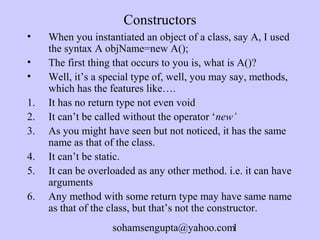 Constructors 
• When you instantiated an object of a class, say A, I used 
the syntax A objName=new A(); 
• The first thing that occurs to you is, what is A()? 
• Well, it’s a special type of, well, you may say, methods, 
which has the features like…. 
1. It has no return type not even void 
2. It can’t be called without the operator ‘new’ 
3. As you might have seen but not noticed, it has the same 
name as that of the class. 
4. It can’t be static. 
5. It can be overloaded as any other method. i.e. it can have 
sohamsengupta@yahoo.com1 
arguments 
6. Any method with some return type may have same name 
as that of the class, but that’s not the constructor. 
 