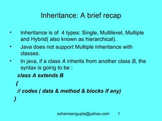 Inheritance: A brief recap 
• Inheritance is of 4 types: Single, Multilevel, Multiple 
and Hybrid( also known as hierarchical). 
• Java does not support Multiple inheritance with 
sohamsengupta@yahoo.com 1 
classes. 
• In java, if a class A inherits from another class B, the 
syntax is going to be : 
class A extends B 
{ 
// codes ( data & method & blocks if any) 
} 
 