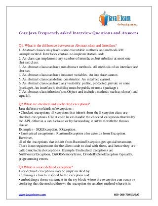 Core Java Frequently asked Interview Questions and Answers
Q1. What is the difference between an Abstract class and Interface?
1. Abstract classes may have some executable methods and methods left
unimplemented. Interfaces contain no implementation code.
2. An class can implement any number of interfaces, but subclass at most one
abstract class.
3. An abstract class can have nonabstract methods. All methods of an interface are
abstract.
4. An abstract class can have instance variables. An interface cannot.
5. An abstract class can define constructor. An interface cannot.
6. An abstract class can have any visibility: public, protected, private or none
(package). An interface's visibility must be public or none (package).
7. An abstract class inherits from Object and includes methods such as clone() and
equals().
Q2.What are checked and unchecked exceptions?
Java defines two kinds of exceptions :
• Checked exceptions : Exceptions that inherit from the Exception class are
checked exceptions. Client code has to handle the checked exceptions thrown by
the API, either in a catch clause or by forwarding it outward with the throws
clause.
Examples - SQLException, IOxception.
• Unchecked exceptions : RuntimeException also extends from Exception.
However,
all of the exceptions that inherit from RuntimeException get special treatment.
There is no requirement for the client code to deal with them, and hence they are
called unchecked exceptions. Example Unchecked exceptions are
NullPointerException, OutOfMemoryError, DivideByZeroException typically,
programming errors.
Q3.What is a user defined exception?
User-defined exceptions may be implemented by
• defining a class to respond to the exception and
• embedding a throw statement in the try block where the exception can occur or
declaring that the method throws the exception (to another method where it is
www.javaelearn.com

609-308-7395(USA)

 