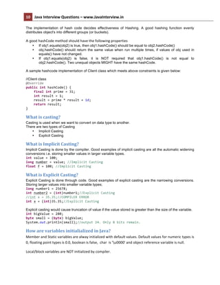 10	
   Java	
  Interview	
  Questions	
  –	
  www.JavaInterview.in	
   	
  
	
  
The implementation of hash code decides effectiveness of Hashing. A good hashing function evenly
distributes object's into different groups (or buckets).
A good hashCode	
  method	
  should	
  have	
  the	
  following	
  properties	
  
• If obj1.equals(obj2) is true, then obj1.hashCode() should be equal to obj2.hashCode()
• obj.hashCode() should return the same value when run multiple times, if values of obj used in
equals() have not changed.
• If obj1.equals(obj2) is false, it is NOT required that obj1.hashCode() is not equal to
obj2.hashCode(). Two unequal objects MIGHT have the same hashCode.
A sample hashcode implementation of Client class which meets above constraints is given below:
//Client class
@Override	
  
public	
  int	
  hashCode()	
  {	
  
	
  	
  	
  	
  final	
  int	
  prime	
  =	
  31;	
  
	
  	
  	
  	
  int	
  result	
  =	
  1;	
  
	
  	
  	
  	
  result	
  =	
  prime	
  *	
  result	
  +	
  id;	
  
	
  	
  	
  	
  return	
  result;	
  
}	
  
What	
  is	
  casting?	
  
Casting is used when we want to convert on data type to another.
There are two types of Casting
• Implicit Casting
• Explicit Casting
What	
  is	
  Implicit	
  Casting?	
  
Implicit Casting is done by the compiler. Good examples of implicit casting are all the automatic widening
conversions i.e. storing smaller values in larger variable types.
int	
  value	
  =	
  100;	
  
long	
  number	
  =	
  value;	
  //Implicit	
  Casting	
  
float	
  f	
  =	
  100;	
  //Implicit	
  Casting	
  	
  
What	
  is	
  Explicit	
  Casting?	
  
Explicit Casting is done through code. Good examples of explicit casting are the narrowing conversions.
Storing larger values into smaller variable types;
long	
  number1	
  =	
  25678;	
  
int	
  number2	
  =	
  (int)number1;//Explicit	
  Casting	
  
//int	
  x	
  =	
  35.35;//COMPILER	
  ERROR	
  
int	
  x	
  =	
  (int)35.35;//Explicit	
  Casting	
  
Explicit casting would cause truncation of value if the value stored is greater than the size of the variable.
int	
  bigValue	
  =	
  280;	
  
byte	
  small	
  =	
  (byte)	
  bigValue;	
  
System.out.println(small);//output	
  24.	
  Only	
  8	
  bits	
  remain.	
  
How	
  are	
  variables	
  initialialized	
  in	
  Java?	
  
Member	
  and	
  Static	
  variables	
  are	
  alway	
  initialized	
  with	
  default	
  values.	
  Default	
  values	
  for	
  numeric	
  types	
  is	
  
0,	
  floating	
  point	
  types	
  is	
  0.0,	
  boolean	
  is	
  false,	
  	
  char	
  	
  is	
  'u0000'	
  and	
  object	
  reference	
  variable	
  is	
  null.	
  
Local/block	
  variables	
  are	
  NOT	
  initialized	
  by	
  compiler.	
  	
  
 