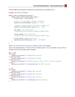 Java	
  Interview	
  Questions	
  –	
  www.JavaInterview.in	
   1
1	
  	
  
If	
  local	
  variables	
  are	
  used	
  before	
  initialization,	
  it	
  would	
  result	
  in	
  a	
  compilation	
  error.	
  
package	
  com.rithus.variables;	
  
	
  
public	
  class	
  VariableInitialization	
  {	
  
	
  	
  	
  	
  public	
  static	
  void	
  main(String[]	
  args)	
  {	
  
	
  	
  	
  	
  	
  	
  	
  	
  Player	
  player	
  =	
  new	
  Player();	
  
	
  	
  	
  	
  	
  	
  	
  	
  	
  
	
  	
  	
  	
  	
  	
  	
  	
  //score	
  is	
  an	
  int	
  member	
  variable	
  -­‐	
  default	
  0	
  
	
  	
  	
  	
  	
  	
  	
  	
  System.out.println(player.score);//0	
  -­‐	
  RULE1	
  
	
  	
  	
  	
  	
  	
  	
  	
  	
  
	
  	
  	
  	
  	
  	
  	
  	
  //name	
  is	
  a	
  member	
  reference	
  variable	
  -­‐	
  default	
  null	
  
	
  	
  	
  	
  	
  	
  	
  	
  System.out.println(player.name);//null	
  -­‐	
  RULE1	
  
	
  	
  	
  	
  	
  	
  	
  	
  	
  
	
  	
  	
  	
  	
  	
  	
  	
  int	
  local;	
  //not	
  initialized	
  
	
  	
  	
  	
  	
  	
  	
  	
  //System.out.println(local);//COMPILER	
  ERROR!	
  RULE3	
  
	
  
	
  	
  	
  	
  	
  	
  	
  	
  String	
  value1;//not	
  initialized	
  
	
  	
  	
  	
  	
  	
  	
  	
  //System.out.println(value1);//COMPILER	
  ERROR!	
  RULE3	
  
	
  	
  	
  	
  	
  	
  	
  	
  	
  
	
  	
  	
  	
  	
  	
  	
  	
  String	
  value2	
  =	
  null;//initialized	
  
	
  	
  	
  	
  	
  	
  	
  	
  System.out.println(value2);//null	
  -­‐	
  NO	
  PROBLEM.	
  
	
  	
  	
  	
  }	
  
}	
  
What	
  is	
  a	
  nested	
  if	
  else?	
  Can	
  you	
  explain	
  with	
  an	
  example?	
  
Look	
  at	
  the	
  example	
  below.	
  The	
  code	
  in	
  first	
  if	
  condition	
  which	
  is	
  true	
  is	
  executed.	
  If	
  none	
  of	
  the	
  if	
  
conditions	
  are	
  true,	
  then	
  code	
  in	
  else	
  is	
  executed.	
  
int	
  z	
  =	
  15;	
  
if(z==10){	
  
	
  	
  	
  	
  System.out.println("Z	
  is	
  10");//NOT	
  executed	
  
}	
  else	
  if(z==12){	
  
	
  	
  	
  	
  System.out.println("Z	
  is	
  12");//NOT	
  executed	
  
}	
  else	
  if(z==15){	
  
	
  	
  	
  	
  System.out.println("Z	
  is	
  15");//executed.	
  Rest	
  of	
  the	
  if	
  else	
  are	
  skipped.	
  
}	
  else	
  {	
  
	
  	
  	
  	
  System.out.println("Z	
  is	
  Something	
  Else.");//NOT	
  executed	
  
}	
  
	
  
z	
  =	
  18;	
  
if(z==10){	
  
	
  	
  	
  	
  System.out.println("Z	
  is	
  10");//NOT	
  executed	
  
}	
  else	
  if(z==12){	
  
	
  	
  	
  	
  System.out.println("Z	
  is	
  12");//NOT	
  executed	
  
}	
  else	
  if(z==15){	
  
	
  	
  	
  	
  System.out.println("Z	
  is	
  15");//NOT	
  executed	
  
}	
  else	
  {	
  
	
  	
  	
  	
  System.out.println("Z	
  is	
  Something	
  Else.");//executed	
  
}	
  
	
  
 