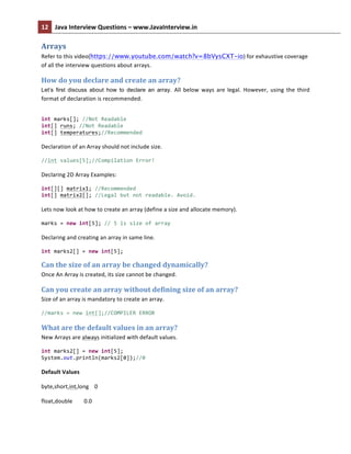 12	
   Java	
  Interview	
  Questions	
  –	
  www.JavaInterview.in	
   	
  
	
  
Arrays	
  
Refer	
  to	
  this	
  video(https://www.youtube.com/watch?v=8bVysCXT-io)	
  for	
  exhaustive	
  coverage	
  
of	
  all	
  the	
  interview	
  questions	
  about	
  arrays.	
  
How	
  do	
  you	
  declare	
  and	
  create	
  an	
  array?	
  
Let’s first discuss about how to declare an array. All	
   below	
   ways	
   are	
   legal.	
   However,	
   using	
   the	
   third	
  
format	
  of	
  declaration	
  is	
  recommended.	
  
int	
  marks[];	
  //Not	
  Readable	
  
int[]	
  runs;	
  //Not	
  Readable	
  
int[]	
  temperatures;//Recommended	
  	
  
	
  
Declaration	
  of	
  an	
  Array	
  should	
  not	
  include	
  size.	
  	
  
//int	
  values[5];//Compilation	
  Error!	
  	
  	
  	
  	
  	
  	
  	
  	
  
	
  
Declaring	
  2D	
  Array	
  Examples:	
  
int[][]	
  matrix1;	
  //Recommended	
  
int[]	
  matrix2[];	
  //Legal	
  but	
  not	
  readable.	
  Avoid.	
  
	
  
Lets	
  now	
  look	
  at	
  how	
  to	
  create	
  an	
  array	
  (define	
  a	
  size	
  and	
  allocate	
  memory).	
  
marks	
  =	
  new	
  int[5];	
  //	
  5	
  is	
  size	
  of	
  array	
  
	
  
Declaring	
  and	
  creating	
  an	
  array	
  in	
  same	
  line.	
  
int	
  marks2[]	
  =	
  new	
  int[5];	
  
Can	
  the	
  size	
  of	
  an	
  array	
  be	
  changed	
  dynamically?	
  
Once	
  An	
  Array	
  is	
  created,	
  its	
  size	
  cannot	
  be	
  changed.	
  	
  
Can	
  you	
  create	
  an	
  array	
  without	
  defining	
  size	
  of	
  an	
  array?	
  
Size	
  of	
  an	
  array	
  is	
  mandatory	
  to	
  create	
  an	
  array.	
  
//marks	
  =	
  new	
  int[];//COMPILER	
  ERROR	
  
What	
  are	
  the	
  default	
  values	
  in	
  an	
  array?	
  
New	
  Arrays	
  are	
  always	
  initialized	
  with	
  default	
  values.	
  
int	
  marks2[]	
  =	
  new	
  int[5];	
  
System.out.println(marks2[0]);//0	
  
	
  
Default	
  Values	
  
byte,short,int,long	
  	
  	
  	
  0	
  	
  
float,double	
  	
  	
  	
  	
  	
  	
  	
  0.0	
  	
  
 