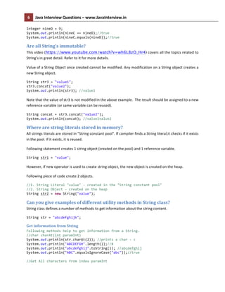 6	
   Java	
  Interview	
  Questions	
  –	
  www.JavaInterview.in	
   	
  
	
  
Integer	
  nineD	
  =	
  9;	
  
System.out.println(nineC	
  ==	
  nineD);//true	
  
System.out.println(nineC.equals(nineD));//true	
  
Are	
  all	
  String’s	
  immutable?	
  
This	
  video	
  (https://www.youtube.com/watch?v=wh6L8zO_Hr4)	
  covers	
  all	
  the	
  topics	
  related	
  to	
  
String’s	
  in	
  great	
  detail.	
  Refer	
  to	
  it	
  for	
  more	
  details.	
  	
  
Value	
  of	
  a	
  String	
  Object	
  once	
  created	
  cannot	
  be	
  modified.	
  Any	
  modification	
  on	
  a	
  String	
  object	
  creates	
  a	
  
new	
  String	
  object.	
  
String	
  str3	
  =	
  "value1";	
  
str3.concat("value2");	
  
System.out.println(str3);	
  //value1	
  
	
  
Note	
  that	
  the	
  value	
  of	
  str3	
  is	
  not	
  modified	
  in	
  the	
  above	
  example.	
  	
  The	
  result	
  should	
  be	
  assigned	
  to	
  a	
  new	
  
reference	
  variable	
  (or	
  same	
  variable	
  can	
  be	
  reused).	
  
String	
  concat	
  =	
  str3.concat("value2");	
  
System.out.println(concat);	
  //value1value2	
  
Where	
  are	
  string	
  literals	
  stored	
  in	
  memory?	
  
All	
  strings	
  literals	
  are	
  stored	
  in	
  "String	
  constant	
  pool".	
  If	
  compiler	
  finds	
  a	
  String	
  literal,it	
  checks	
  if	
  it	
  exists	
  
in	
  the	
  pool.	
  If	
  it	
  exists,	
  it	
  is	
  reused.	
  
Following	
  statement	
  creates	
  1	
  string	
  object	
  (created	
  on	
  the	
  pool)	
  and	
  1	
  reference	
  variable.	
  
String	
  str1	
  =	
  "value";	
  	
  
	
  
However,	
  if	
  new	
  operator	
  is	
  used	
  to	
  create	
  string	
  object,	
  the	
  new	
  object	
  is	
  created	
  on	
  the	
  heap.	
  
Following	
  piece	
  of	
  code	
  create	
  2	
  objects.	
  
//1.	
  String	
  Literal	
  "value"	
  -­‐	
  created	
  in	
  the	
  "String	
  constant	
  pool"	
  
//2.	
  String	
  Object	
  -­‐	
  created	
  on	
  the	
  heap	
  
String	
  str2	
  =	
  new	
  String("value");	
  
Can	
  you	
  give	
  examples	
  of	
  different	
  utility	
  methods	
  in	
  String	
  class?	
  
String	
  class	
  defines	
  a	
  number	
  of	
  methods	
  to	
  get	
  information	
  about	
  the	
  string	
  content.	
  
String	
  str	
  =	
  "abcdefghijk";	
  
Get	
  information	
  from	
  String	
  
Following	
  methods	
  help	
  to	
  get	
  information	
  from	
  a	
  String.	
  
//char	
  charAt(int	
  paramInt)	
  
System.out.println(str.charAt(2));	
  //prints	
  a	
  char	
  -­‐	
  c	
  
System.out.println("ABCDEFGH".length());//8	
  
System.out.println("abcdefghij".toString());	
  //abcdefghij	
  
System.out.println("ABC".equalsIgnoreCase("abc"));//true	
  
	
  
//Get	
  All	
  characters	
  from	
  index	
  paramInt	
  
 