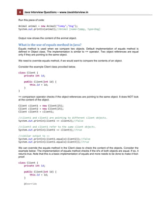 8	
   Java	
  Interview	
  Questions	
  –	
  www.JavaInterview.in	
   	
  
	
  
Run this piece of code:
Animal	
  animal	
  =	
  new	
  Animal("Tommy","Dog");	
  
System.out.println(animal);//Animal	
  [name=Tommy,	
  type=Dog]	
  
Output now shows the content of the animal object.
What	
  is	
  the	
  use	
  of	
  equals	
  method	
  in	
  Java?	
  
Equals method is used when we compare two objects. Default implementation of equals method is
defined in Object class. The implementation is similar to == operator. Two object references are equal
only if they are pointing to the same object.
We need to override equals method, if we would want to compare the contents of an object.
Consider the example Client class provided below.
class	
  Client	
  {	
  
	
  	
  	
  	
  private	
  int	
  id;	
  
	
  
	
  	
  	
  	
  public	
  Client(int	
  id)	
  {	
  
	
  	
  	
  	
  	
  	
  	
  	
  this.id	
  =	
  id;	
  
	
  	
  	
  	
  }	
  
}	
  
== comparison operator checks if the object references are pointing to the same object. It does NOT look
at the content of the object.
	
  
Client	
  client1	
  =	
  new	
  Client(25);	
  
Client	
  client2	
  =	
  new	
  Client(25);	
  
Client	
  client3	
  =	
  client1;	
  
	
  
//client1	
  and	
  client2	
  are	
  pointing	
  to	
  different	
  client	
  objects.	
  
System.out.println(client1	
  ==	
  client2);//false	
  
	
  
//client3	
  and	
  client1	
  refer	
  to	
  the	
  same	
  client	
  objects.	
  
System.out.println(client1	
  ==	
  client3);//true	
  
	
  
//similar	
  output	
  to	
  ==	
  
System.out.println(client1.equals(client2));//false	
  
System.out.println(client1.equals(client3));//true	
  
We can override the equals method in the Client class to check the content of the objects. Consider the
example below: The implementation of equals method checks if the id's of both objects are equal. If so, it
returns true. Note that this is a basic implementation of equals and more needs to be done to make it fool-
proof.
class	
  Client	
  {	
  
	
  	
  	
  	
  private	
  int	
  id;	
  
	
  
	
  	
  	
  	
  public	
  Client(int	
  id)	
  {	
  
	
  	
  	
  	
  	
  	
  	
  	
  this.id	
  =	
  id;	
  
	
  	
  	
  	
  }	
  
	
  
	
  	
  	
  	
  @Override	
  
 