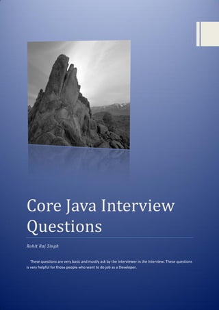 Core Java Interview
Questions
Rohit Raj Singh
These questions are very basic and mostly ask by the Interviewer in the Interview. These questions
is very helpful for those people who want to do job as a Developer.
 