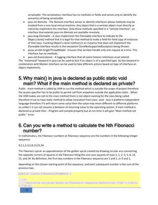 10
serializable. The serialization interface has no methods or fields and serves only to identify the
semantics of being serializable.
 java.rmi.Remote - The Remote interface serves to identify interfaces whose methods may be
invoked from a non-local virtual machine. Any object that is a remote object must directly or
indirectly implement this interface. Only those methods specified in a "remote interface", an
interface that extends java.rmi.Remote are available remotely.
 java.lang.Cloneable - A class implements the Cloneable interface to indicate to the
Object.clone() method that it is legal for that method to make a field-for-field copy of instances
of that class. Invoking Object's clone method on an instance that does not implement the
Cloneable interface results in the exception CloneNotSupportedException being thrown.
 javax.servlet.SingleThreadModel - Ensures that servlets handle only one request at a time. This
interface has no methods.
 java.util.EvenListener - A tagging interface that all event listener interfaces must extend.
The "instanceof" keyword in java can be used to test if an object is of a specified type. So this keyword in
combination with Marker interface can be used to take different actions based on type of interface an
object implements.
5. Why main() in java is declared as public static void
main? What if the main method is declared as private?
Public - main method is called by JVM to run the method which is outside the scope of project therefore
the access specifier has to be public to permit call from anywhere outside the application static - When
the JVM makes are call to the main method there is not object existing for the class being called
therefore it has to have static method to allow invocation from class. void - Java is platform independent
language therefore if it will return some value then the value may mean different to different platforms
so unlike C it can not assume a behavior of returning value to the operating system. If main method is
declared as private then - Program will compile properly but at run-time it will give "Main method not
public." error.
6. Can you write a method to calculate the Nth Fibonacci
number?
In mathematics, the Fibonacci numbers or Fibonacci sequence are the numbers in the following integer
sequence:
0,1,1,2,3,5,8,13,21,34.
The Fibonacci spiral: an approximation of the golden spiral created by drawing circular arcs connecting
the opposite corners of squares in the Fibonacci tiling;this one uses squares of sizes 1, 1, 2, 3, 5, 8, 13,
21, and 34. By definition, the first two numbers in the Fibonacci sequence are 1 and 1, or 0 and 1,
depending on the chosen starting point of the sequence, and each subsequent number is the sum of the
previous two.
public class FibonacciNumbers {
/**
* Recursive solution based on Fibonacci sequence definition. F(N) = F(N-1)
+ F(N-2).
 