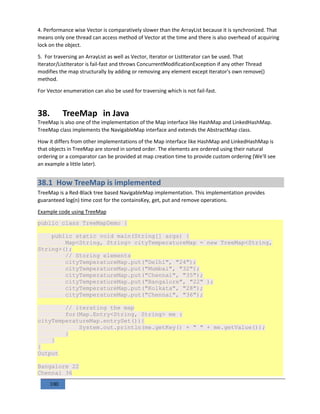 100
4. Performance wise Vector is comparatively slower than the ArrayList because it is synchronized. That
means only one thread can access method of Vector at the time and there is also overhead of acquiring
lock on the object.
5. For traversing an ArrayList as well as Vector, Iterator or ListIterator can be used. That
Iterator/ListIterator is fail-fast and throws ConcurrentModificationException if any other Thread
modifies the map structurally by adding or removing any element except Iterator's own remove()
method.
For Vector enumeration can also be used for traversing which is not fail-fast.
38. TreeMap in Java
TreeMap is also one of the implementation of the Map interface like HashMap and LinkedHashMap.
TreeMap class implements the NavigableMap interface and extends the AbstractMap class.
How it differs from other implementations of the Map interface like HashMap and LinkedHashMap is
that objects in TreeMap are stored in sorted order. The elements are ordered using their natural
ordering or a comparator can be provided at map creation time to provide custom ordering (We'll see
an example a little later).
38.1 How TreeMap is implemented
TreeMap is a Red-Black tree based NavigableMap implementation. This implementation provides
guaranteed log(n) time cost for the containsKey, get, put and remove operations.
Example code using TreeMap
public class TreeMapDemo {
public static void main(String[] args) {
Map<String, String> cityTemperatureMap = new TreeMap<String,
String>();
// Storing elements
cityTemperatureMap.put("Delhi", "24");
cityTemperatureMap.put("Mumbai", "32");
cityTemperatureMap.put("Chennai", "35");
cityTemperatureMap.put("Bangalore", "22" );
cityTemperatureMap.put("Kolkata", "28");
cityTemperatureMap.put("Chennai", "36");
// iterating the map
for(Map.Entry<String, String> me :
cityTemperatureMap.entrySet()){
System.out.println(me.getKey() + " " + me.getValue());
}
}
}
Output
Bangalore 22
Chennai 36
 