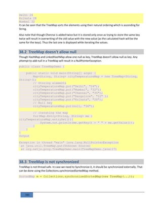 101
Delhi 24
Kolkata 28
Mumbai 32
It can be seen that the TreeMap sorts the elements using their natural ordering which is ascending for
String.
Also note that though Chennai is added twice but it is stored only once as trying to store the same key
twice will result in overwriting of the old value with the new value (as the calculated hash will be the
same for the keys). Thus the last one is displayed while iterating the values.
38.2 TreeMap doesn't allow null
Though HashMap and LinkedHashMap allow one null as key, TreeMap doesn't allow null as key. Any
attempt to add null in a TreeMap will result in a NullPointerException.
public class TreeMapDemo {
public static void main(String[] args) {
Map<String, String> cityTemperatureMap = new TreeMap<String,
String>();
// Storing elements
cityTemperatureMap.put("Delhi", "24");
cityTemperatureMap.put("Mumbai", "32");
cityTemperatureMap.put("Chennai", "35");
cityTemperatureMap.put("Bangalore", "22" );
cityTemperatureMap.put("Kolkata", "28");
// Null key
cityTemperatureMap.put(null, "36");
// iterating the map
for(Map.Entry<String, String> me :
cityTemperatureMap.entrySet()){
System.out.println(me.getKey() + " " + me.getValue());
}
}
}
Output
Exception in thread "main" java.lang.NullPointerException
at java.util.TreeMap.put(Unknown Source)
at org.netjs.prog.TreeMapDemo.main(TreeMapDemo.java:17)
38.3 TreeMap is not synchronized
TreeMap is not thread safe. In case we need to Synchronize it, it should be synchronized externally. That
can be done using the Collections.synchronizedSortedMap method.
SortedMap m = Collections.synchronizedSortedMap(new TreeMap(...));
 