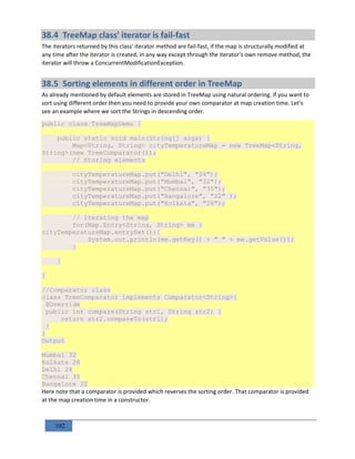 102
38.4 TreeMap class' iterator is fail-fast
The iterators returned by this class' iterator method are fail-fast, if the map is structurally modified at
any time after the iterator is created, in any way except through the iterator's own remove method, the
iterator will throw a ConcurrentModificationException.
38.5 Sorting elements in different order in TreeMap
As already mentioned by default elements are stored in TreeMap using natural ordering. If you want to
sort using different order then you need to provide your own comparator at map creation time. Let's
see an example where we sort the Strings in descending order.
public class TreeMapDemo {
public static void main(String[] args) {
Map<String, String> cityTemperatureMap = new TreeMap<String,
String>(new TreeComparator());
// Storing elements
cityTemperatureMap.put("Delhi", "24");
cityTemperatureMap.put("Mumbai", "32");
cityTemperatureMap.put("Chennai", "35");
cityTemperatureMap.put("Bangalore", "22" );
cityTemperatureMap.put("Kolkata", "28");
// iterating the map
for(Map.Entry<String, String> me :
cityTemperatureMap.entrySet()){
System.out.println(me.getKey() + " " + me.getValue());
}
}
}
//Comparator class
class TreeComparator implements Comparator<String>{
@Override
public int compare(String str1, String str2) {
return str2.compareTo(str1);
}
}
Output
Mumbai 32
Kolkata 28
Delhi 24
Chennai 35
Bangalore 22
Here note that a comparator is provided which reverses the sorting order. That comparator is provided
at the map creation time in a constructor.
 