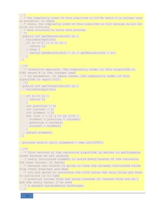 11
*
* The complexity order of this algorithm is O(2^N) where N is integer used
as parameter. In space
* terms, the complexity order of this algorithm is O(1) because we are not
using any auxiliary
* data structure to solve this problem.
*/
public int getRecursive(int n) {
validateInput(n);
if (n == 0 || n == 1) {
return 1;
} else {
return getRecursive(n - 1) + getRecursive(n - 2);
}
}
/**
* Iterative approach. The complexity order in this algorithm is
O(N) where N is the integer used
* as parameter. In space terms, the complexity order of this
algorithm is again O(1).
*/
public int getIterative(int n) {
validateInput(n);
if (n <= 1) {
return 1;
}
int previous = 1;
int current = 1;
int element = 0;
for (int i = 2; i <= n; i++) {
element = previous + current;
previous = current;
current = element;
}
return element;
}
private static int[] elements = new int[1000];
/**
* This version of the recursive algorithm is better in performance
terms because we are caching
* every calculated element to avoid every branch of the recursion
the same values. Is faster
* because one branch is going to take the already calculated value
from other branches and when
* you are going to calculate the 11th value the only thing you have
to calculate is to take
* previous values from the array instead of iterate from nth to 1
and sum every value. I've used
* a dynamic programming technique.
*
 