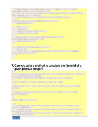 12
* The problem with this algorithm is related with the space
complexity which is much bigger than
* the one used for the previous algorithms. In this case, we have
O(N) because we are using an
* additional data structure to store partial results.
*/
public int getRecursiveWithCaching(int n) {
validateInput(n);
if (n <= 1) {
return 1;
} else if (elements[n] != 0) {
return elements[n];
}
elements[n] = getRecursiveWithCaching(n - 1) +
getRecursiveWithCaching(n - 2);
return elements[n];
}
private void validateInput(int n) {
if (n < 0) {
throw new IllegalArgumentException("You can't use negative
values as parameter.");
}
}
}
7. Can you write a method to calculate the factorial of a
given positive integer?
/**
* In mathematics, the factorial of a non-negative integer n, denoted
by n!, is the product of all
* positive integers less than or equal to n. For example:
*
* 5! = 5 times 4 times 3 times 2 times 1 = 120.
*
* The value of 0! is 1, according to the convention for an empty
product.
*
* Can you write a method to calculate the factorial of a given
positive integer?
*
*/
public class Factorial {
/**
* Iterative solution for this problem. This version is based on the
factorial definition
* described in the statement and the complexity order in time terms of
this solution is O(N)
* where N is integer passed as argument. In space terms, the complexity
order of this algorithm
 