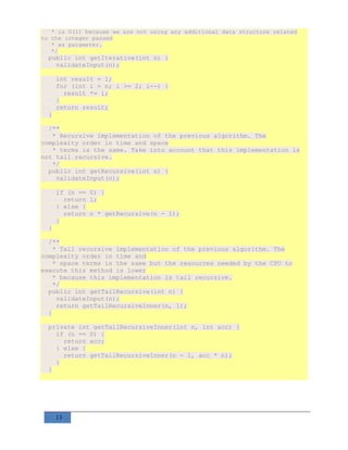 13
* is O(1) because we are not using any additional data structure related
to the integer passed
* as parameter.
*/
public int getIterative(int n) {
validateInput(n);
int result = 1;
for (int i = n; i >= 2; i--) {
result *= i;
}
return result;
}
/**
* Recursive implementation of the previous algorithm. The
complexity order in time and space
* terms is the same. Take into account that this implementation is
not tail recursive.
*/
public int getRecursive(int n) {
validateInput(n);
if (n == 0) {
return 1;
} else {
return n * getRecursive(n - 1);
}
}
/**
* Tail recursive implementation of the previous algorithm. The
complexity order in time and
* space terms is the same but the resources needed by the CPU to
execute this method is lower
* because this implementation is tail recursive.
*/
public int getTailRecursive(int n) {
validateInput(n);
return getTailRecursiveInner(n, 1);
}
private int getTailRecursiveInner(int n, int acc) {
if (n == 0) {
return acc;
} else {
return getTailRecursiveInner(n - 1, acc * n);
}
}
 