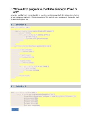 14
8. Write a Java program to check if a number is Prime or
not?
A number is said prime if it is not divisible by any other number except itself. 1 is not considered prime,
so your check must start with 2. Simplest solution of this to check every number until the number itself
to see if its divisible or not.
8.1 Solution 1
public class Prime {
public static void main(String[] args) {
int n = 1000;
for (int i = 0; i < 1000; i++) {
if (prime(i)) {
System.out.println(i);
}
}
}
private static boolean prime(int n) {
if (n%2 == 0){
return n==2;
}
if (n%3 ==0){
return n==3;
}
if (n%5 ==0){
return n==5;
}
for (int i = 7; i*i < n; i++) {
if (n%i == 0){
return false;
}
}
return true;
}
}
8.2 Solution 2
public class FirstNPrimes {
static void printFirstNPrimes(int n) {
ArrayList<Integer> primes = new ArrayList<Integer>();
primes.add(2);
primes.add(3);
primes.add(5);
primes.add(7);
boolean isPrime;
 