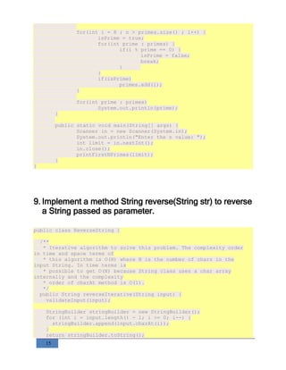 15
for(int i = 8 ; n > primes.size() ; i++) {
isPrime = true;
for(int prime : primes) {
if(i % prime == 0) {
isPrime = false;
break;
}
}
if(isPrime)
primes.add(i);
}
for(int prime : primes)
System.out.println(prime);
}
public static void main(String[] args) {
Scanner in = new Scanner(System.in);
System.out.println("Enter the n value: ");
int limit = in.nextInt();
in.close();
printFirstNPrimes(limit);
}
}
9. Implement a method String reverse(String str) to reverse
a String passed as parameter.
public class ReverseString {
/**
* Iterative algorithm to solve this problem. The complexity order
in time and space terms of
* this algorithm is O(N) where N is the number of chars in the
input String. In time terms is
* possible to get O(N) because String class uses a char array
internally and the complexity
* order of charAt method is O(1).
*/
public String reverseIterative(String input) {
validateInput(input);
StringBuilder stringBuilder = new StringBuilder();
for (int i = input.length() - 1; i >= 0; i--) {
stringBuilder.append(input.charAt(i));
}
return stringBuilder.toString();
 