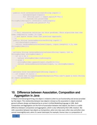 16
}
public void reverseIterative2(String input) {
validateInput(input);
for (String part : input.split(" ")) {
System.out.print(new
StringBuilder(part).reverse().toString());
System.out.print(" ");
}
}
/**
* Tail recursive solution to this problem. This algorithm has the
same complexity order in time
* and space terms than the previous approach.
*/
public String reverseRecursive(String input) {
validateInput(input);
return reverseRecursiveInner(input, input.length() - 1, new
StringBuilder());
}
private String reverseRecursiveInner(String input, int i,
StringBuilder stringBuilder) {
if (i < 0) {
return stringBuilder.toString();
} else {
stringBuilder.append(input.charAt(i--));
return reverseRecursiveInner(input, i, stringBuilder);
}
}
private void validateInput(String input) {
if (input == null) {
throw new IllegalArgumentException("You can't pass a null String
as input parameter.");
}
}
}
10. Difference between Association, Composition and
Aggregation in Java
In Object-oriented programming, one object is related to other to use functionality and service provided
by that object. This relationship between two objects is known as the association in object oriented
general software design and depicted by an arrow in Unified Modelling language or UML. Both
Composition and Aggregation are the form of association between two objects, but there is a subtle
difference between composition and aggregation, which is also reflected by their UML notation. We
refer association between two objects as Composition, when one class owns other class and other class
cannot meaningfully exist, when it's owner destroyed, for example, Human class is a composition of
 