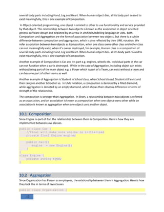 17
several body parts including Hand, Leg and Heart. When human object dies, all its body part ceased to
exist meaningfully, this is one example of Composition.
In Object-oriented programming, one object is related to other to use functionality and service provided
by that object. This relationship between two objects is known as the association in object oriented
general software design and depicted by an arrow in Unified Modelling language or UML. Both
Composition and Aggregation are the form of association between two objects, but there is a subtle
difference between composition and aggregation, which is also reflected by their UML notation. We
refer association between two objects as Composition, when one class owns other class and other class
can not meaningfully exist, when it's owner destroyed, for example, Human class is a composition of
several body parts including Hand, Leg and Heart. When human object dies, all it's body part ceased to
exist meaningfully, this is one example of Composition.
Another example of Composition is Car and it's part e.g. engines, wheels etc. Individual parts of the car
can not function when a car is destroyed. While in the case of Aggregation, including object can exists
without being part of the main object e.g. a Player which is part of a Team, can exist without a team and
can become part of other teams as well.
Another example of Aggregation is Student in School class, when School closed, Student still exist and
then can join another School or so. In UML notation, a composition is denoted by a filled diamond,
while aggregation is denoted by an empty diamond, which shows their obvious difference in terms of
strength of the relationship.
The composition is stronger than Aggregation. In Short, a relationship between two objects is referred
as an association, and an association is known as composition when one object owns other while an
association is known as aggregation when one object uses another object.
10.1 Composition
Since Engine is-part-of Car, the relationship between them is Composition. Here is how they are
implemented between Java classes.
public class Car {
//final will make sure engine is initialized
private final Engine engine;
public Car(){
engine = new Engine();
}
}
class Engine {
private String type;
}
10.2 Aggregation
Since Organization has Person as employees, the relationship between them is Aggregation. Here is how
they look like in terms of Java classes
public class Organization {
 