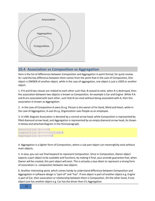 19
10.4 Association vs Composition vs Aggregation
Here is the list of differences between Composition and Aggregation in point format, for quick review.
As I said the key difference between them comes from the point that in the case of Composition, One
object is OWNER of another object, while in the case of aggregation, one object is just a USER or another
object.
1. If A and B two classes are related to each other such that, B ceased to exist, when A is destroyed, then
the association between two objects is known as Composition. An example is Car and Engine. While if A
and B are associated with each other, such that B can exist without being associated with A, then this
association in known as Aggregation.
2. In the case of Composition A owns B e.g. Person is the owner of his Hand, Mind and Heart, while in
the case of Aggregation, A uses B e.g. Organization uses People as an employee.
3. In UML diagram Association is denoted by a normal arrow head, while Composition is represented by
filled diamond arrow head, and Aggregation is represented by an empty diamond arrow head, As shown
in below and attached diagram in the third paragraph.
Association A---->B
Composition A-----<filled>B
Aggregation A-----<>B
4. Aggregation is a lighter form of Composition, where a sub-part object can meaningfully exist without
main objects.
5. In Java, you can use final keyword to represent Composition. Since in Composition, Owner object
expects a part object to be available and functions, by making it final, your provide guarantee that, when
Owner will be created, this part object will exist. This is actually a Java idiom to represent a strong form
of association i.e. composition between two objects.
6. Another interesting word, which comes handy to understand difference between Composition and
Aggregation in software design is "part-of" and "has". If one object is-part-of another object e.g. Engine
is part of Car, then association or relationship between them is Composition. On the other hand, if one
object just has another object e.g. Car has the driver then it's Aggregation.
 