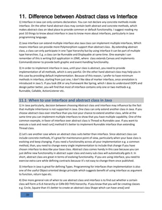 20
11. Difference between Abstract class vs Interface
1) Interface in Java can only contains declaration. You can not declare any concrete methods inside
interface. On the other hand abstract class may contain both abstract and concrete methods, which
makes abstract class an ideal place to provide common or default functionality. I suggest reading my
post 10 things to know about interface in Java to know more about interfaces, particularly in Java
programming language.
2) Java interface can extend multiple interface also Java class can implement multiple interfaces, Which
means interface can provide more Polymorphism support than abstract class . By extending abstract
class, a class can only participate in one Type hierarchy but by using interface it can be part of multiple
type hierarchies. E.g. a class can be Runnable and Displayable at same time. One example I can
remember of this is writing GUI application in J2ME, where class extends Canvas and implements
CommandListener to provide both graphic and event-handling functionality.
3) In order to implement interface in Java, until your class is abstract, you need to provide
implementation of all methods, which is very painful. On the other hand abstract class may help you in
this case by providing default implementation. Because of this reason, I prefer to have minimum
methods in interface, starting from just one, I don't like idea of marker interface, once annotation is
introduced in Java 5. If you look JDK or any framework like Spring, which I does to understand OOPS and
design patter better, you will find that most of interface contains only one or two methods e.g.
Runnable, Callable, ActionListener etc.
11.1 When to use interface and abstract class in Java
1) In Java particularly, decision between choosing Abstract class and interface may influence by the fact
that multiple inheritance is not supported in Java. One class can only extend another class in Java. If you
choose abstract class over interface than you lost your chance to extend another class, while at the
same time you can implement multiple interfaces to show that you have multiple capability. One of the
common example, in favor of interface over abstract class is Thread vs Runnable case. If you want to
execute a task and need run() method it's better to implement Runnable interface than extending
Thread class.
2) Let's see another case where an abstract class suits better than interface. Since abstract class can
include concrete methods, it’s great for maintenance point of view, particularly when your base class is
evolving and keep changing. If you need a functionality across all your implementation e.g. a common
method, than, you need to change every single implementation to include that change if you have
chosen interface to describe your base class. Abstract class comes handy in this case because you can
just define new functionality in abstract super class and every sub class will automatically gets it. In
short, abstract class are great in terms of evolving functionality. If you are using interface, you need to
exercise extra care while defining contracts because it’s not easy to change them once published.
3) Interface in Java is great for defining Types. Programming for interfaces than implementation is also
one of the useful Object oriented design principle which suggests benefit of using interface as argument
to function, return type etc.
4) One more general rule of when to use abstract class and interface is to find out whether a certain
class will form a IS-A hierarchy or CAN-DO-THIS hierarchy. If you know that you will be creating classes
e.g. Circle, Square than it's better to create an abstract class Shape which can have area() and
 