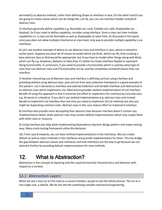 21
perimeter() as abstract method, rather than defining Shape as interface in Java. On the other hand if you
are going to create classes which can do things like, can fly, you can use interface Flyable instead of
abstract class.
5) Interface generally define capability e.g. Runnable can run(), Callable can call(), Displayable can
display(). So if you need to define capability, consider using interface. Since a class can have multiple
capabilities i.e. a class can be Runnable as well as Displayable at same time. As discussed in first point,
since java does not allow multiple inheritance at class level, only way to provide multiple capability is via
interfaces.
6) Let's see another example of where to use Abstract class and Interface in Java, which is related to
earlier point. Suppose you have lot of classes to model which are birds, which can fly, than creating a
base abstract class as Bird would be appropriate but if you have to model other things along with Birds,
which can fly e.g. Airplanes, Balloons or Kites than it's better to create interface Flyable to represent
flying functionality. In conclusion, if you need to provide a functionality which is used by same type of
class than use Abstract class and if functionality can be used by completely unrelated classes than use
interface.
7) Another interesting use of Abstract class and interface is defining contract using interface and
providing skeletal using abstract class. java.util.List from Java collection framework is a good example of
this pattern. List is declared as interface and extends Collection and Iterable interface and AbstractList is
an abstract class which implements List. AbstractList provides skeletal implementation of List interface.
Benefit of using this approach is that it minimize the effort to implement this interface by concrete class
e.g. ArrayList or LinkedList. If you don't use skeletal implementation e.g. abstract class and instead
decide to implement List interface than not only you need to implement all List methods but also you
might be duplicating common code. Abstract class in this case reduce effort to implement interface.
8) Interface also provide more decoupling than abstract class because interface doesn't contain any
implementation detail, while abstract class may contain default implementation which may couple them
with other class or resource.
9) Using interface also help while implementing Dependency Injection design pattern and makes testing
easy. Many mock testing framework utilize this behavior.
10). From Java 8 onwards, we can have method implementations in the interfaces. We can create
default as well as static methods in the interfaces and provide implementation for them. This has bridge
the gap between abstract classes and interfaces and now interfaces are the way to go because we can
extend it further by providing default implementations for new methods.
12. What is Abstraction?
Abstraction is the concept of exposing only the required essential characteristics and behavior with
respect to a context.
12.1 Abstraction Layers
When we see a nice car on the road as a casual onlooker, we get to see the whole picture. The car as a
one single unit, a vehicle. We do not see the underlying complex mechanical engineering.
 
