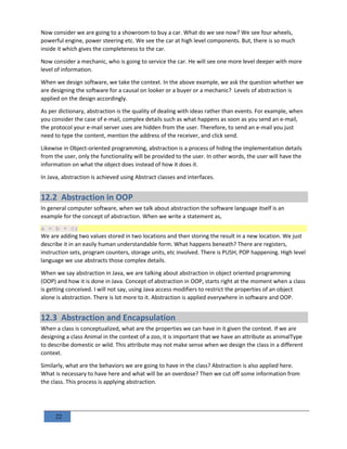 22
Now consider we are going to a showroom to buy a car. What do we see now? We see four wheels,
powerful engine, power steering etc. We see the car at high level components. But, there is so much
inside it which gives the completeness to the car.
Now consider a mechanic, who is going to service the car. He will see one more level deeper with more
level of information.
When we design software, we take the context. In the above example, we ask the question whether we
are designing the software for a causal on looker or a buyer or a mechanic? Levels of abstraction is
applied on the design accordingly.
As per dictionary, abstraction is the quality of dealing with ideas rather than events. For example, when
you consider the case of e-mail, complex details such as what happens as soon as you send an e-mail,
the protocol your e-mail server uses are hidden from the user. Therefore, to send an e-mail you just
need to type the content, mention the address of the receiver, and click send.
Likewise in Object-oriented programming, abstraction is a process of hiding the implementation details
from the user, only the functionality will be provided to the user. In other words, the user will have the
information on what the object does instead of how it does it.
In Java, abstraction is achieved using Abstract classes and interfaces.
12.2 Abstraction in OOP
In general computer software, when we talk about abstraction the software language itself is an
example for the concept of abstraction. When we write a statement as,
a = b + c;
We are adding two values stored in two locations and then storing the result in a new location. We just
describe it in an easily human understandable form. What happens beneath? There are registers,
instruction sets, program counters, storage units, etc involved. There is PUSH, POP happening. High level
language we use abstracts those complex details.
When we say abstraction in Java, we are talking about abstraction in object oriented programming
(OOP) and how it is done in Java. Concept of abstraction in OOP, starts right at the moment when a class
is getting conceived. I will not say, using Java access modifiers to restrict the properties of an object
alone is abstraction. There is lot more to it. Abstraction is applied everywhere in software and OOP.
12.3 Abstraction and Encapsulation
When a class is conceptualized, what are the properties we can have in it given the context. If we are
designing a class Animal in the context of a zoo, it is important that we have an attribute as animalType
to describe domestic or wild. This attribute may not make sense when we design the class in a different
context.
Similarly, what are the behaviors we are going to have in the class? Abstraction is also applied here.
What is necessary to have here and what will be an overdose? Then we cut off some information from
the class. This process is applying abstraction.
 