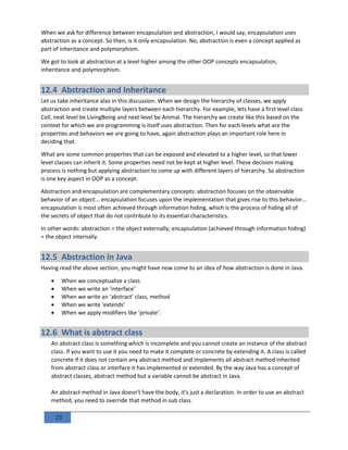 23
When we ask for difference between encapsulation and abstraction, I would say, encapsulation uses
abstraction as a concept. So then, is it only encapsulation. No, abstraction is even a concept applied as
part of inheritance and polymorphism.
We got to look at abstraction at a level higher among the other OOP concepts encapsulation,
inheritance and polymorphism.
12.4 Abstraction and Inheritance
Let us take inheritance also in this discussion. When we design the hierarchy of classes, we apply
abstraction and create multiple layers between each hierarchy. For example, lets have a first level class
Cell, next level be LivingBeing and next level be Animal. The hierarchy we create like this based on the
context for which we are programming is itself uses abstraction. Then for each levels what are the
properties and behaviors we are going to have, again abstraction plays an important role here in
deciding that.
What are some common properties that can be exposed and elevated to a higher level, so that lower
level classes can inherit it. Some properties need not be kept at higher level. These decision making
process is nothing but applying abstraction to come up with different layers of hierarchy. So abstraction
is one key aspect in OOP as a concept.
Abstraction and encapsulation are complementary concepts: abstraction focuses on the observable
behavior of an object... encapsulation focuses upon the implementation that gives rise to this behavior...
encapsulation is most often achieved through information hiding, which is the process of hiding all of
the secrets of object that do not contribute to its essential characteristics.
In other words: abstraction = the object externally; encapsulation (achieved through information hiding)
= the object internally.
12.5 Abstraction in Java
Having read the above section, you might have now come to an idea of how abstraction is done in Java.
 When we conceptualize a class
 When we write an ‘interface’
 When we write an ‘abstract’ class, method
 When we write ‘extends’
 When we apply modifiers like ‘private’.
12.6 What is abstract class
An abstract class is something which is incomplete and you cannot create an instance of the abstract
class. If you want to use it you need to make it complete or concrete by extending it. A class is called
concrete if it does not contain any abstract method and implements all abstract method inherited
from abstract class or interface it has implemented or extended. By the way Java has a concept of
abstract classes, abstract method but a variable cannot be abstract in Java.
An abstract method in Java doesn't have the body, it's just a declaration. In order to use an abstract
method, you need to override that method in sub class.
 