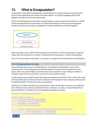 25
13. What is Encapsulation?
Encapsulation is the ability to package data, related behavior in an object bundle and control/restrict
access to them (both data and function) from other objects. It is all about packaging related stuff
together and hide them from external elements.
We can see that keywords encapsulation and data hiding are used synonymously everywhere. It should
not be misunderstood that encapsulation is all about data hiding only. When we say encapsulation,
emphasis should be on grouping or packaging or bundling related data and behavior together.
When we design a class in OOP, the first principle we should have in mind is encapsulation. Group the
related data and its behavior in a bucket. Primary benefit of encapsulation is, better maintainability.
That’s it! This is all about encapsulation. Let us leave it as simple as that. Nothing more and nothing less.
13.1 Encapsulation in Java
Any well-defined Java class in its context domain is an example for encapsulation in Java. So the
importance here is for bundling data and methods together only after that data hiding comes into
picture. When we say data hiding, we all know about access specifiers in Java. Hiding an attribute or
method is easier from the outer world. Just use the access specifier ‘private’.
So data hiding is fairly straight forward. How about bundling data and method. This is critical. We should
understand well about the business domain and based on that design the class and group attributes and
its methods together. This process is key in encapsulation.
Following is an outline example for Java encapsulation. When we talk about an animal, we should have
all its attributes listed, similarly its behavior like how it will hunt, run, mate, etc. By bundling all these
data and behavior in a single class we are following encapsulation principles.
package com.javapapers.java;
public class Animal {
private String animalName;
private String animalType;
private int height;
private String color;
public Animal(String animalName, String animalType) {
this.animalName = animalName;
this.animalType = animalType;
 