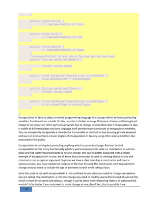 26
}
public void hunt() {
// implementation of hunt
}
public void run() {
// implementation of run
}
public void mate() {
// implementation of mate
}
//encapsulation is not about having getter/setters
public String getAnimalName() {
return animalName;
}
public void setAnimalName(String animalName) {
this.animalName = animalName;
}
public String getAnimalType() {
return animalType;
}
public void setAnimalType(String animalType) {
this.animalType = animalType;
}
}
Encapsulation in Java or object oriented programming language is a concept which enforces protecting
variables, functions from outside of class, in order to better manage that piece of code and having least
impact or no impact on other parts of a program due to change in protected code. Encapsulation in Java
is visible at different places and Java language itself provide many constructs to encapsulate members.
You can completely encapsulate a member be it a variable or method in Java by using private keyword
and you can even achieve a lesser degree of encapsulation in Java by using other access modifiers like
protected or the public.
Encapsulation is nothing but protecting anything which is prone to change. Rational behind
encapsulation is that if any functionality which is well encapsulated in code i.e. maintained in just one
place and not scattered around code is easy to change. this can be better explained with a simple
example of encapsulation in Java. we all know that constructor is used to creating object in Java and
constructor can accept an argument. Suppose we have a class Loan has a constructor and then in
various classes, you have created an instance of the loan by using this constructor. now requirements
change and you need to include the age of borrower as well while taking a loan.
Since this code is not well encapsulated i.e. not confined in one place you need to change everywhere
you are calling this constructor i.e. for one change you need to modify several file instead of just one file
which is more error prone and tedious, though it can be done with refactoring feature of advanced IDE
wouldn't it be better if you only need to make change at one place? Yes, that is possible if we
 