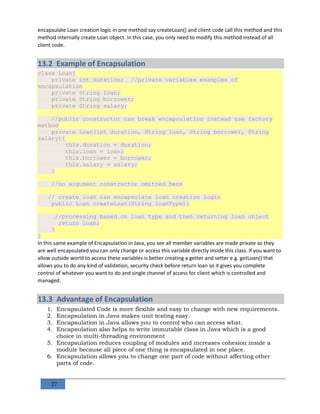 27
encapsulate Loan creation logic in one method say createLoan() and client code call this method and this
method internally create Loan object. in this case, you only need to modify this method instead of all
client code.
13.2 Example of Encapsulation
class Loan{
private int duration; //private variables examples of
encapsulation
private String loan;
private String borrower;
private String salary;
//public constructor can break encapsulation instead use factory
method
private Loan(int duration, String loan, String borrower, String
salary){
this.duration = duration;
this.loan = loan;
this.borrower = borrower;
this.salary = salary;
}
//no argument constructor omitted here
// create loan can encapsulate loan creation logic
public Loan createLoan(String loanType){
//processing based on loan type and then returning loan object
return loan;
}
}
In this same example of Encapsulation in Java, you see all member variables are made private so they
are well encapsulated you can only change or access this variable directly inside this class. if you want to
allow outside world to access these variables is better creating a getter and setter e.g. getLoan() that
allows you to do any kind of validation, security check before return loan so it gives you complete
control of whatever you want to do and single channel of access for client which is controlled and
managed.
13.3 Advantage of Encapsulation
1. Encapsulated Code is more flexible and easy to change with new requirements.
2. Encapsulation in Java makes unit testing easy.
3. Encapsulation in Java allows you to control who can access what.
4. Encapsulation also helps to write immutable class in Java which is a good
choice in multi-threading environment
5. Encapsulation reduces coupling of modules and increases cohesion inside a
module because all piece of one thing is encapsulated in one place.
6. Encapsulation allows you to change one part of code without affecting other
parts of code.
 