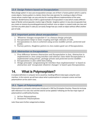 28
13.4 Design Pattern based on Encapsulation
Many design pattern in Java uses encapsulation concept, one of them is Factory pattern which is used to
create objects. Factory pattern is a better choice than new operator for creating an object of those
classes whose creation logic can vary and also for creating different implementation of the same
interface. BorderFactory class of JDK is a good example of encapsulation in Java which creates different
types of Border and encapsulate creation logic of Border. Singleton pattern in Java also encapsulate how
you create an instance by providing getInstance() method. since an object is created inside one class and
not from any other place in code you can easily change how you create an object without affect another
part of code.
13.5 Important points about encapsulation
1. "Whatever changes encapsulate it" is a famous design principle.
2. Encapsulation helps in loose coupling and high cohesion of code.
3. Encapsulation in Java is achieved using access modifier private, protected and
public.
4. Factory pattern, Singleton pattern in Java makes good use of Encapsulation.
13.6 Abstraction vs Encapsulation
1. First difference between Abstraction and Encapsulation is that, Abstraction is
implemented in Java using interface and abstract class while Encapsulation is
implemented using private, package-private and protected access modifier.
2. Encapsulation is also called data hiding.
3. Design principles "programming for interface than implementation" is based on
abstraction and "encapsulate whatever changes" is based upon Encapsulation.
14. What is Polymorphism?
A simplest definition in computer terms would be, handling different data types using the same
interface. In this tutorial, we will learn about what is polymorphism in computer science and how
polymorphism can be used in Java.
14.1 Types of Polymorphism
Polymorphism in computer science was introduced in 1967 by Christopher Strachey. Please let me know
with reference if it is not a fact and the tutorial can be updated. Following are the two major types of
polymorphism as defined by Strachey.
1. Ad hoc Polymorphism
2. Parametric Polymorphism
Later these were further categorized as below:
 