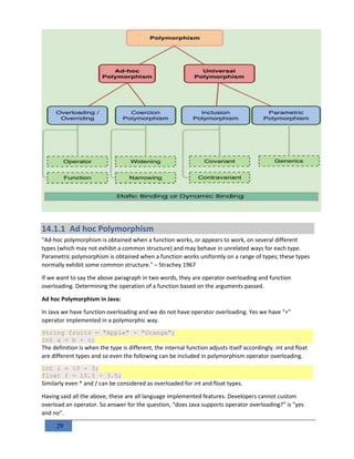 29
14.1.1 Ad hoc Polymorphism
"Ad-hoc polymorphism is obtained when a function works, or appears to work, on several different
types (which may not exhibit a common structure) and may behave in unrelated ways for each type.
Parametric polymorphism is obtained when a function works uniformly on a range of types; these types
normally exhibit some common structure." – Strachey 1967
If we want to say the above paragraph in two words, they are operator overloading and function
overloading. Determining the operation of a function based on the arguments passed.
Ad hoc Polymorphism in Java:
In Java we have function overloading and we do not have operator overloading. Yes we have “+”
operator implemented in a polymorphic way.
String fruits = "Apple" + "Orange";
int a = b + c;
The definition is when the type is different, the internal function adjusts itself accordingly. int and float
are different types and so even the following can be included in polymorphism operator overloading.
int i = 10 - 3;
float f = 10.5 - 3.5;
Similarly even * and / can be considered as overloaded for int and float types.
Having said all the above, these are all language implemented features. Developers cannot custom
overload an operator. So answer for the question, “does Java supports operator overloading?” is “yes
and no”.
 