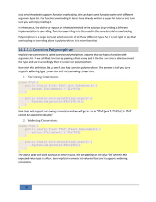 30
Java wholeheartedly supports function overloading. We can have same function name with different
argument type list. For function overloading in Java I have already written a super-hit tutorial and I am
sure you will enjoy reading it.
In inheritance, the ability to replace an inherited method in the subclass by providing a different
implementation is overriding. Function overriding in is discussed in the same tutorial as overloading.
Polymorphism is a larger concept which consists of all these different types. So it is not right to say that
overloading or overriding alone is polymorphism. It is more than that.
14.1.1.1 Coercion Polymorphism
Implicit type conversion is called coercion polymorphism. Assume that we have a function with
argument int. If we call that function by passing a float value and if the the run-time is able to convert
the type and use it accordingly then it is coercion polymorphism.
Now with this definition, let us see if Java has coercion polymorphism. The answer is half yes. Java
supports widening type conversion and not narrowing conversions.
1. Narrowing Conversion:
class FToC {
public static float fToC (int fahrenheit) {
return (fahrenheit - 32)*5/9;
}
public static void main(String args[]) {
System.out.println(fToC(98.4));
}
}
Java does not support narrowing conversion and we will get error as "FToC.java:7: fToC(int) in FToC
cannot be applied to (double)"
2. Widening Conversion:
class FToC {
public static float fToC (float fahrenheit) {
return (fahrenheit - 32)*5/9;
}
public static void main(String args[]) {
System.out.println(fToC(98));
}
}
The above code will work without an error in Java. We are passing an int value ’98’ wherein the
expected value type is a float. Java implicitly converts int value to float and it supports widening
conversion.
 