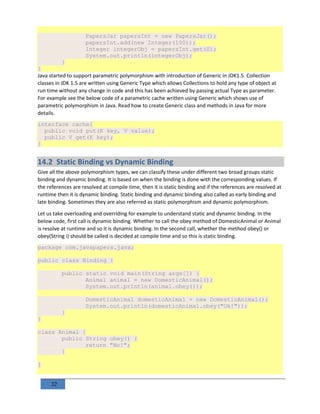 32
PapersJar papersInt = new PapersJar();
papersInt.add(new Integer(100));
Integer integerObj = papersInt.get(0);
System.out.println(integerObj);
}
}
Java started to support parametric polymorphism with introduction of Generic in JDK1.5. Collection
classes in JDK 1.5 are written using Generic Type which allows Collections to hold any type of object at
run time without any change in code and this has been achieved by passing actual Type as parameter.
For example see the below code of a parametric cache written using Generic which shows use of
parametric polymorphism in Java. Read how to create Generic class and methods in Java for more
details.
interface cache{
public void put(K key, V value);
public V get(K key);
}
14.2 Static Binding vs Dynamic Binding
Give all the above polymorphism types, we can classify these under different two broad groups static
binding and dynamic binding. It is based on when the binding is done with the corresponding values. If
the references are resolved at compile time, then it is static binding and if the references are resolved at
runtime then it is dynamic binding. Static binding and dynamic binding also called as early binding and
late binding. Sometimes they are also referred as static polymorphism and dynamic polymorphism.
Let us take overloading and overriding for example to understand static and dynamic binding. In the
below code, first call is dynamic binding. Whether to call the obey method of DomesticAnimal or Animal
is resolve at runtime and so it is dynamic binding. In the second call, whether the method obey() or
obey(String i) should be called is decided at compile time and so this is static binding.
package com.javapapers.java;
public class Binding {
public static void main(String args[]) {
Animal animal = new DomesticAnimal();
System.out.println(animal.obey());
DomesticAnimal domesticAnimal = new DomesticAnimal();
System.out.println(domesticAnimal.obey("Ok!"));
}
}
class Animal {
public String obey() {
return "No!";
}
}
 