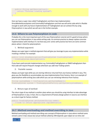 34
public String getDescription(){
return "Futures trading system";
}
}
Here we have a super class called TradingSystem and there two implementation
DirectMarketAccessSystem and CommodityTradingSystem and here we will write code which is flexible
enough to work with any future implementation of TradingSystem we can achieve this by using
Polymorphism in Java which we will see in the further example.
14.6 Where to use Polymorphism in code
Probably this is the most important part of this Java Polymorphism tutorial and It’s good to know where
you can use Polymorphism in Java while writing code. Its common practice to always replace concrete
implementation with interface it’s not that easy and comes with practice but here are some common
places where I check for polymorphism:
1. Method argument:
Always use super type in method argument that will give you leverage to pass any implementation while
invoking a method. For example:
public void showDescription(TradingSystem tradingSystem){
tradingSystem.description();
}
If you have used concrete implementation e.g. CommodityTradingSystem or DMATradingSystem then
that code will require frequent changes whenever you add new Trading system.
2. Variable names:
Always use Super type while you are storing reference returned from any Factory method in Java, This
gives you the flexibility to accommodate any new implementation from Factory. Here is an example of
polymorphism while writing Java code which you can use retrieving reference from Factory:
String systemName = Configuration.getSystemName();
TradingSystem system = TradingSystemFactory.getSystem(systemName);
3. Return type of method
The return type of any method is another place where you should be using interface to take advantage
of Polymorphism in Java. In fact, this is a requirement of Factory design pattern in Java to use interface
as a return type for factory method.
public TradingSystem getSystem(String name){
//code to return appropriate implementation
}
14.7 Method overloading and method overriding in Java
Method overloading and method overriding uses concept of Polymorphism in Java where method name
remains same in two classes but actual method called by JVM depends upon object at run time and
 