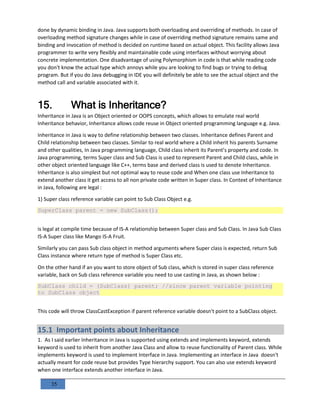 35
done by dynamic binding in Java. Java supports both overloading and overriding of methods. In case of
overloading method signature changes while in case of overriding method signature remains same and
binding and invocation of method is decided on runtime based on actual object. This facility allows Java
programmer to write very flexibly and maintainable code using interfaces without worrying about
concrete implementation. One disadvantage of using Polymorphism in code is that while reading code
you don't know the actual type which annoys while you are looking to find bugs or trying to debug
program. But if you do Java debugging in IDE you will definitely be able to see the actual object and the
method call and variable associated with it.
15. What is Inheritance?
Inheritance in Java is an Object oriented or OOPS concepts, which allows to emulate real world
Inheritance behavior, Inheritance allows code reuse in Object oriented programming language e.g. Java.
Inheritance in Java is way to define relationship between two classes. Inheritance defines Parent and
Child relationship between two classes. Similar to real world where a Child inherit his parents Surname
and other qualities, In Java programming language, Child class inherit its Parent’s property and code. In
Java programming, terms Super class and Sub Class is used to represent Parent and Child class, while in
other object oriented language like C++, terms base and derived class is used to denote Inheritance.
Inheritance is also simplest but not optimal way to reuse code and When one class use Inheritance to
extend another class it get access to all non private code written in Super class. In Context of Inheritance
in Java, following are legal :
1) Super class reference variable can point to Sub Class Object e.g.
SuperClass parent = new SubClass();
is legal at compile time because of IS-A relationship between Super class and Sub Class. In Java Sub Class
IS-A Super class like Mango IS-A Fruit.
Similarly you can pass Sub class object in method arguments where Super class is expected, return Sub
Class instance where return type of method is Super Class etc.
On the other hand if an you want to store object of Sub class, which is stored in super class reference
variable, back on Sub class reference variable you need to use casting in Java, as shown below :
SubClass child = (SubClass) parent; //since parent variable pointing
to SubClass object
This code will throw ClassCastException if parent reference variable doesn't point to a SubClass object.
15.1 Important points about Inheritance
1. As I said earlier Inheritance in Java is supported using extends and implements keyword, extends
keyword is used to inherit from another Java Class and allow to reuse functionality of Parent class. While
implements keyword is used to implement Interface in Java. Implementing an interface in Java doesn't
actually meant for code reuse but provides Type hierarchy support. You can also use extends keyword
when one interface extends another interface in Java.
 