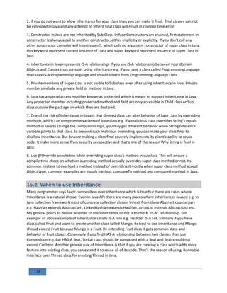 36
2. If you do not want to allow Inheritance for your class than you can make it final. final classes can not
be extended in Java and any attempt to inherit final class will result in compile time error.
3. Constructor in Java are not inherited by Sub Class. In face Constructors are chained, first statement in
constructor is always a call to another constructor, either implicitly or explicitly. If you don't call any
other constructor compiler will insert super(), which calls no argument constructor of super class in Java.
this keyword represent current instance of class and super keyword represent instance of super class in
Java.
4. Inheritance in Java represents IS-A relationship. If you see IS-A relationship between your domain
Objects and Classes than consider using Inheritance e.g. if you have a class called ProgrammingLanguage
than Java IS-A ProgrammingLanguage and should inherit from ProgrammingLanguage class.
5. Private members of Super class is not visible to Sub class even after using Inheritance in Java. Private
members include any private field or method in Java.
6. Java has a special access modifier known as protected which is meant to support Inheritance in Java.
Any protected member including protected method and field are only accessible in Child class or Sub
class outside the package on which they are declared.
7. One of the risk of Inheritance in Java is that derived class can alter behavior of base class by overriding
methods, which can compromise variants of base class e.g. if a malicious class overrides String's equals
method in Java to change the comparison logic, you may get different behavior when String reference
variable points to that class. to prevent such malicious overriding, you can make your class final to
disallow inheritance. But beware making a class final severely implements its client's ability to reuse
code. It make more sense from security perspective and that's one of the reason Why String is final in
Java.
8. Use @Override annotation while overriding super class's method in subclass. This will ensure a
compile time check on whether overriding method actually overrides super class method or not. Its
common mistake to overload a method instead of overriding it mostly when super class method accept
Object type, common examples are equals method, compareTo method and compare() method in Java.
15.2 When to use Inheritance
Many programmer says favor composition over Inheritance which is true but there are cases where
Inheritance is a natural choice, Even in Java API there are many places where inheritances is used e.g. In
Java collection framework most of concrete collection classes inherit from there Abstract counterpart
e.g. HashSet extends AbstractSet , LinkedHashSet extends HashSet, ArrayList extends AbstractList etc.
My general policy to decide whether to use Inheritance or not is to check "IS-A" relationship. For
example all above example of Inheritance satisfy IS-A rule e.g. HashSet IS-A Set. Similarly if you have
class called Fruit and want to create another class called Mango, its best to use inheritance and Mango
should extend Fruit because Mango is a Fruit. By extending Fruit class it gets common state and
behavior of Fruit object. Conversely if you find HAS-A relationship between two classes than use
Composition e.g. Car HAS-A Seat, So Car class should be composed with a Seat and Seat should not
extend Car here. Another general rule of Inheritance is that if you are creating a class which adds more
feature into existing class, you can extend it to reuse all of its code. That’s the reason of using Runnable
interface over Thread class for creating Thread in Java.
 