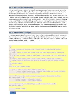 37
15.3 How to use Inheritance
You can use Inheritance in Java by using two keywords, extends and implements. extends keyword is
used when one Class inherit from other Class or one interface extend another interface. On the other
hand implements keyword is used when a class implement an interface which is also a form of
Abstraction in Java. Interestingly, Inheritance facilitate Polymorphism in Java. By using Inheritance Sub
class gets all property of Super class, except private, and can represent Super class i.e. you can store sub
class instance in a Super class reference variable, which is a form of Polymorphism in Java. All flexibility
which is provided by interface based design is achieved using polymorphism. Common example of this
Factory design pattern in Java where return type of Factory method should be base interface, which
allows Factory method to return any implementation of base interface, which is actually created using
Inheritance in Java. In next section we will an example of Inheritance, which will show How to code for
inheritance. in Java
15.4 Inheritance Example
Here is a simple example of Inheritance in Java where we have a class called Server which represent any
Server has common functionality e.g. uptime(), start() and stop(). Since every Server has own way of
starting and stopping, it can override those method but any Server class can reuse common code which
is applicable to all type of Server e.g. uptime.
/**
*
* Java program to demonstrate Inheritance in Java programming
language.
* Inheritance is used to reuse code and Java programming language
allows you
* to either extend class or implements Interface. In this Program we
have a
* Super Class Server and a Sub Class Tomcat, which is a Server.
* Tomcat inherit start() and stop() method of Server Super Class.
*
* @author Javin
*/
public class Inheritance{
public static void main(String args[]) {
//Super class reference variable can hold Sub Class instance
Server server = new Tomcat();
//we need to cast to get actual Server instance back in
reference variable.
Tomcat tomcat = (Tomcat) server;
tomcat.start(); //starting Server
System.out.println( "Uptime of Server in nano: " +
server.uptime());
tomcat.stop();
}
 