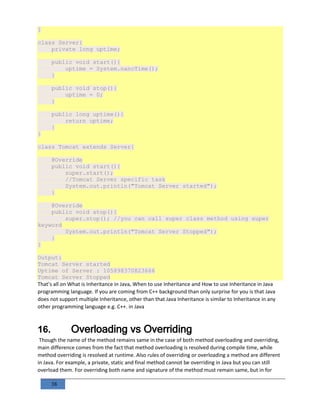 38
}
class Server{
private long uptime;
public void start(){
uptime = System.nanoTime();
}
public void stop(){
uptime = 0;
}
public long uptime(){
return uptime;
}
}
class Tomcat extends Server{
@Override
public void start(){
super.start();
//Tomcat Server specific task
System.out.println("Tomcat Server started");
}
@Override
public void stop(){
super.stop(); //you can call super class method using super
keyword
System.out.println("Tomcat Server Stopped");
}
}
Output:
Tomcat Server started
Uptime of Server : 105898370823666
Tomcat Server Stopped
That’s all on What is Inheritance in Java, When to use Inheritance and How to use Inheritance in Java
programming language. If you are coming from C++ background than only surprise for you is that Java
does not support multiple Inheritance, other than that Java Inheritance is similar to Inheritance in any
other programming language e.g. C++. in Java
16. Overloading vs Overriding
Though the name of the method remains same in the case of both method overloading and overriding,
main difference comes from the fact that method overloading is resolved during compile time, while
method overriding is resolved at runtime. Also rules of overriding or overloading a method are different
in Java. For example, a private, static and final method cannot be overriding in Java but you can still
overload them. For overriding both name and signature of the method must remain same, but in for
 