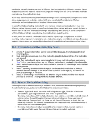 39
overloading method, the signature must be different. Last but not the least difference between them is
that call to overloaded methods are resolved using static binding while the call to overridden method is
resolved using dynamic binding in Java.
By the way, Method overloading and method overriding in Java is two important concept in Java which
allows Java programmer to declare method with same name but different behavior. Method
overloading and method overriding is based on Polymorphism in Java.
In case of method overloading, method with same name co-exists in same class but they must have
different method signature, while in case of method overriding, method with same name is declared in
derived class or sub class. Method overloading is resolved using static binding in Java at compile time
while method overriding is resolved using dynamic binding in Java at runtime.
In short, when you overload a method in Java its method signature got changed while in case of
overriding method signature remains same but a method can only be overridden in sub class. Since Java
supports Polymorphism and resolve object at run-time it is capable to call overridden method in Java.
16.1 Overloading and Overriding Key Points
1 private: A java private method cannot be overridden because, it is not accessible to an
inheriting class.
2 final: Method overloading a Java final method is possible but overriding a final method is
not allowed.
3 final: Two methods with same parameters list and in one method we have parameters
‘final’, in this case two methods are not different methods and overloading is not possible.
4 static: Method overloading a Java static method is possible but overriding a static method
is not possible.
5 static: Overriding is in the context of objects (instances) and inheritance. A method
declared as static belongs to the whole class (common for all objects). So there is no
point of overriding it in sub-class.
6 static: In overloading if two methods are different only by a static modifier then its not
possible to overload. The arguments list must be different.
16.2 Rules of Method Overriding
Following are rules of method overriding in java which must be followed while overriding any method.
As stated earlier private, static and final method cannot be overridden in Java.
 Method signature must be same including return type, number of method
parameters, type of parameters and order of parameters
 Overriding method cannot throw higher Exception than original or overridden method. means if
original method throws IOException than overriding method cannot throw super class of
IOException e.g. Exception but it can throw any sub class of IOException or simply does not
throw any Exception. This rule only applies to checked Exception in Java, overridden method is
free to throw any unchecked Exception.
 Overriding method cannot reduce accessibility of overridden method, means if original or
overridden method is public than overriding method cannot make it protected.
 
