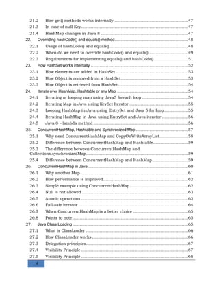 4
21.2 How get() methods works internally ...........................................................47
21.3 In case of null Key......................................................................................47
21.4 HashMap changes in Java 8 ......................................................................47
22. Overriding hashCode() and equals() method...........................................................48
22.1 Usage of hashCode() and equals()...............................................................48
22.2 When do we need to override hashCode() and equals() ...............................49
22.3 Requirements for implementing equals() and hashCode() ...........................51
23. How HashSet works internally ..............................................................................52
23.1 How elements are added in HashSet ..........................................................53
23.2 How Object is removed from a HashSet......................................................53
23.3 How Object is retrieved from HashSet ........................................................54
24. Iterate over HashMap, Hashtable or any Map .........................................................54
24.1 Iterating or looping map using Java5 foreach loop .....................................54
24.2 Iterating Map in Java using KeySet Iterator ...............................................55
24.3 Looping HashMap in Java using EntrySet and Java 5 for loop ...................55
24.4 Iterating HashMap in Java using EntrySet and Java iterator .....................56
24.5 Java 8 – lambda method ............................................................................56
25. ConcurrentHashMap, Hashtable and Synchronized Map ..........................................57
25.1 Why need ConcurrentHashMap and CopyOnWriteArrayList.......................58
25.2 Difference between ConcurrentHashMap and Hashtable............................59
25.3 The difference between ConcurrentHashMap and
Collections.synchronizedMap..................................................................................59
25.4 Difference between ConcurrentHashMap and HashMap.............................59
26. ConcurrentHashMap in Java ................................................................................60
26.1 Why another Map ......................................................................................61
26.2 How performance is improved ....................................................................62
26.3 Simple example using ConcurrentHashMap...............................................62
26.4 Null is not allowed .....................................................................................63
26.5 Atomic operations ......................................................................................63
26.6 Fail-safe iterator ........................................................................................64
26.7 When ConcurrentHashMap is a better choice ............................................65
26.8 Points to note.............................................................................................65
27. Java Class Loading.............................................................................................65
27.1 What is ClassLoader ..................................................................................66
27.2 How ClassLoader works .............................................................................66
27.3 Delegation principles..................................................................................67
27.4 Visibility Principle ......................................................................................67
27.5 Visibility Principle ......................................................................................68
 