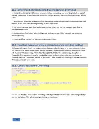 40
16.3 Difference between Method Overloading vs overriding
1) First and most important difference between method overloading and overriding is that, In case of
method overloading in Java, signature of method changes while in case of method overriding it remain
same.
2) Second major difference between method overloading vs overriding in Java is that you can overload
method in one class but overriding can only be done on subclass.
3) You cannot override static, final and private method in Java but you can overload static, final or
private method in Java.
4) Overloaded method in Java is bonded by static binding and overridden methods are subject to
dynamic binding.
5) Private and final method can also be not overridden in Java.
16.4 Handling Exception while overloading and overriding method
While overriding a method it can only throw checked exception declared by by overridden method or
any subclass of it, means if overridden method throws IOExcpetion than overriding method can throw
sub classes of IOExcpetion e.g. FileNotFoundException but not wider exception e.g. Exception or
Throwable. This restriction is only for checked Exception for RuntimeException you can throw any
RuntimeException. Overloaded method in Java doesn't have such restriction and you are free to modify
throws clause as per your need.
16.5 Covariant Method Overriding
class Alpha {
Alpha doStuff(char c) {
return new Alpha();
}
}
class Beta extends Alpha {
Beta doStuff(char c) { // legal override in Java 1.5
return new Beta();
}
}
You can see that Beta class which is overriding doStuff() method from Alpha class is returning Beta type
and not Alpha type. This will remove type casting on client side.
 