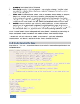 45
1 HashMap works on the principal of hashing.
2 Map.Entry interface - This interface gives a map entry (key-value pair). HashMap in Java
stores both key and value object, in bucket, as an object of Entry class which implements this
nested interface Map.Entry.
3 hashCode() -HashMap provides put(key, value) for storing and get(key) method for retrieving
Values from HashMap. When put() method is used to store (Key, Value) pair, HashMap
implementation calls hashcode on Key object to calculate a hash that is used to find a bucket
where Entry object will be stored. When get() method is used to retrieve value, again key object is
used to calculate a hash which is used then to find a bucket where that particular key is stored.
4 equals() - equals() method is used to compare objects for equality. In case of HashMap key
object is used for comparison, also using equals() method Map knows how to handle hashing
collision (hashing collision means more than one key having the same hash value, thus assigned to
the same bucket. In that case objects are stored in a linked list, refer figure for more clarity.
Where hashCode method helps in finding the bucket where that key is stored, equals method helps in
finding the right key as there may be more than one key-value pair stored in a single bucket.
** Bucket term used here is actually an index of array, that array is called table in HashMap
implementation. Thus table[0] is referred as bucket0, table[1] as bucket1 and so on.
21.1 Understanding the Code
How important it is to have a proper hash code and equals method can be seen through the help of the
following program –
public class HashMapTest {
public static void main(String[] args) {
Map <Key, String> cityMap = new HashMap<Key, String>();
cityMap.put(new Key(1, "NY"),"New York City" );
cityMap.put(new Key(2, "ND"), "New Delhi");
cityMap.put(new Key(3, "NW"), "Newark");
cityMap.put(new Key(4, "NP"), "Newport");
System.out.println("size before iteration " + cityMap.size());
Iterator <Key> itr = cityMap.keySet().iterator();
while (itr.hasNext()){
System.out.println(cityMap.get(itr.next()));
}
System.out.println("size after iteration " + cityMap.size());
}
}
// This class' object is used as key
// in the HashMap
class Key{
int index;
String Name;
Key(int index, String Name){
this.index = index;
this.Name = Name;
}
 