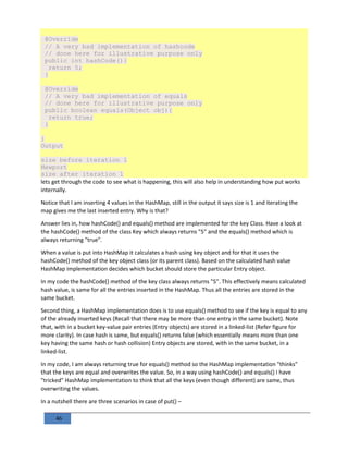 46
@Override
// A very bad implementation of hashcode
// done here for illustrative purpose only
public int hashCode(){
return 5;
}
@Override
// A very bad implementation of equals
// done here for illustrative purpose only
public boolean equals(Object obj){
return true;
}
}
Output
size before iteration 1
Newport
size after iteration 1
lets get through the code to see what is happening, this will also help in understanding how put works
internally.
Notice that I am inserting 4 values in the HashMap, still in the output it says size is 1 and iterating the
map gives me the last inserted entry. Why is that?
Answer lies in, how hashCode() and equals() method are implemented for the key Class. Have a look at
the hashCode() method of the class Key which always returns "5" and the equals() method which is
always returning "true".
When a value is put into HashMap it calculates a hash using key object and for that it uses the
hashCode() method of the key object class (or its parent class). Based on the calculated hash value
HashMap implementation decides which bucket should store the particular Entry object.
In my code the hashCode() method of the key class always returns "5". This effectively means calculated
hash value, is same for all the entries inserted in the HashMap. Thus all the entries are stored in the
same bucket.
Second thing, a HashMap implementation does is to use equals() method to see if the key is equal to any
of the already inserted keys (Recall that there may be more than one entry in the same bucket). Note
that, with in a bucket key-value pair entries (Entry objects) are stored in a linked-list (Refer figure for
more clarity). In case hash is same, but equals() returns false (which essentially means more than one
key having the same hash or hash collision) Entry objects are stored, with in the same bucket, in a
linked-list.
In my code, I am always returning true for equals() method so the HashMap implementation "thinks"
that the keys are equal and overwrites the value. So, in a way using hashCode() and equals() I have
"tricked" HashMap implementation to think that all the keys (even though different) are same, thus
overwriting the values.
In a nutshell there are three scenarios in case of put() –
 