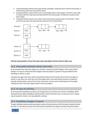 47
 Using hashCode() method, hash value will be calculated. Using that hash it will be ascertained, in
which bucket particular entry will be stored.
 equals() method is used to find if such a key already exists in that bucket, if no then a new node
is created with the map entry and stored within the same bucket. A linked-list is used to store
those nodes.
 If equals() method returns true, which means that the key already exists in the bucket. In that
case, the new value will overwrite the old value for the matched key.
Pictorial representation of how Entry (key-value pair) objects will be stored in table array
21.2 How get() methods works internally
As we already know how Entry objects are stored in a bucket and what happens in the case of Hash
Collision it is easy to understand what happens when key object is passed in the get method of the
HashMap to retrieve a value.
Using the key again hash value will be calculated to determine the bucket where that Entry object is
stored, in case there are more than one Entry object with in the same bucket stored as a linked-list
equals() method will be used to find out the correct key. As soon as the matching key is found get()
method will return the value object stored in the Entry object.
21.3 In case of null Key
As we know that HashMap also allows null, though there can only be one null key in HashMap. While
storing the Entry object HashMap implementation checks if the key is null, in case key is null, it always
map to bucket 0 as hash is not calculated for null keys.
21.4 HashMap changes in Java 8
Though HashMap implementation provides constant time performance O(1) for get() and put() method
but that is in the ideal case when the Hash function distributes the objects evenly among the buckets.
 