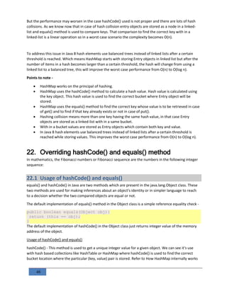 48
But the performance may worsen in the case hashCode() used is not proper and there are lots of hash
collisions. As we know now that in case of hash collision entry objects are stored as a node in a linked-
list and equals() method is used to compare keys. That comparison to find the correct key with in a
linked-list is a linear operation so in a worst case scenario the complexity becomes O(n).
To address this issue in Java 8 hash elements use balanced trees instead of linked lists after a certain
threshold is reached. Which means HashMap starts with storing Entry objects in linked list but after the
number of items in a hash becomes larger than a certain threshold, the hash will change from using a
linked list to a balanced tree, this will improve the worst case performance from O(n) to O(log n).
Points to note -
 HashMap works on the principal of hashing.
 HashMap uses the hashCode() method to calculate a hash value. Hash value is calculated using
the key object. This hash value is used to find the correct bucket where Entry object will be
stored.
 HashMap uses the equals() method to find the correct key whose value is to be retrieved in case
of get() and to find if that key already exists or not in case of put().
 Hashing collision means more than one key having the same hash value, in that case Entry
objects are stored as a linked-list with in a same bucket.
 With in a bucket values are stored as Entry objects which contain both key and value.
 In Java 8 hash elements use balanced trees instead of linked lists after a certain threshold is
reached while storing values. This improves the worst case performance from O(n) to O(log n).
22. Overriding hashCode() and equals() method
In mathematics, the Fibonacci numbers or Fibonacci sequence are the numbers in the following integer
sequence:
22.1 Usage of hashCode() and equals()
equals() and hashCode() in Java are two methods which are present in the java.lang.Object class. These
two methods are used for making inferences about an object's identity or in simpler language to reach
to a decision whether the two compared objects are equal or not.
The default implementation of equals() method in the Object class is a simple reference equality check -
public boolean equals(Object obj){
return (this == obj);
}
The default implementation of hashCode() in the Object class just returns integer value of the memory
address of the object.
Usage of hashCode() and equals()
hashCode() - This method is used to get a unique integer value for a given object. We can see it's use
with hash based collections like HashTable or HashMap where hashCode() is used to find the correct
bucket location where the particular (key, value) pair is stored. Refer to How HashMap internally works
 
